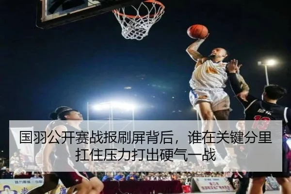 国羽公开赛战报刷屏背后，谁在关键分里扛住压力打出硬气一战
